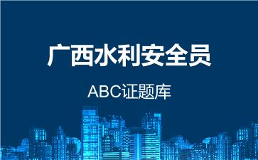 广西水利安全员ABC证题库 广西水利ABC证 广西水利安全员ABC证题库 广西水利ABC证
